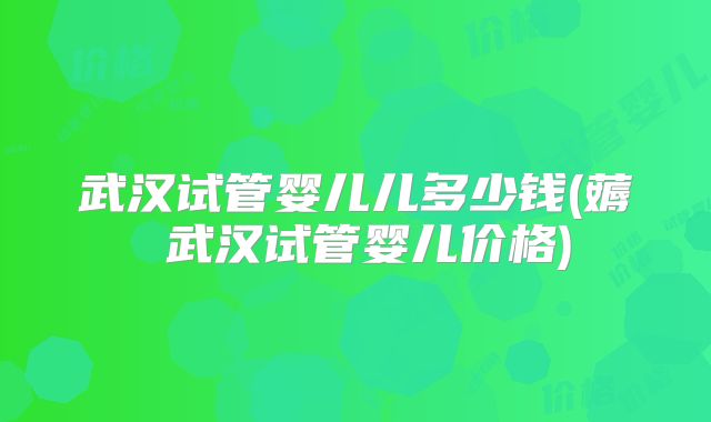武汉试管婴儿儿多少钱(薅慜武汉试管婴儿价格)