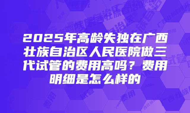 2025年高龄失独在广西壮族自治区人民医院做三代试管的费用高吗？费用明细是怎么样的