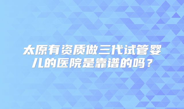 太原有资质做三代试管婴儿的医院是靠谱的吗？