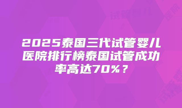 2025泰国三代试管婴儿医院排行榜泰国试管成功率高达70%？
