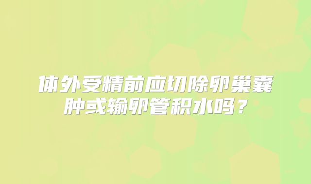 体外受精前应切除卵巢囊肿或输卵管积水吗？