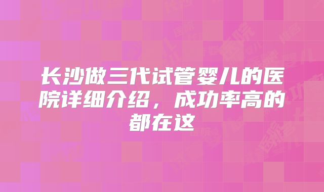 长沙做三代试管婴儿的医院详细介绍,成功率高的都在这