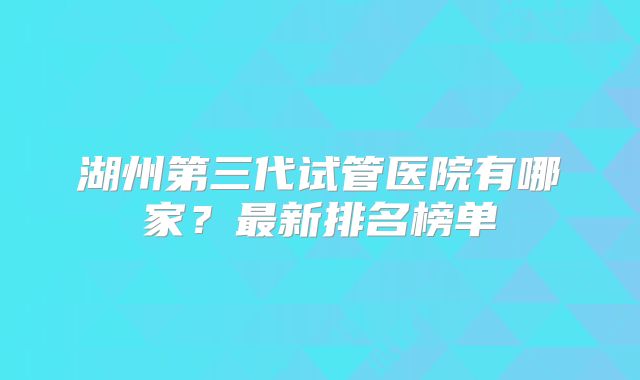湖州第三代试管医院有哪家?最新排名榜单