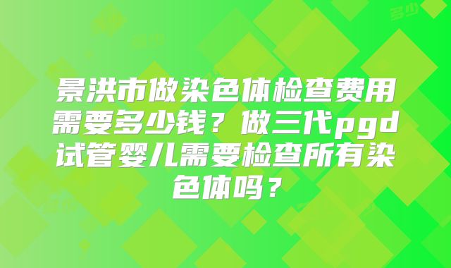 景洪市做染色体检查费用需要多少钱?做三代pgd试管婴儿需要检查所有染色体吗?