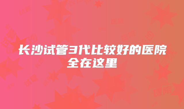长沙试管3代比较好的医院全在这里