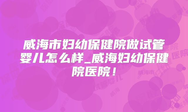 威海市妇幼保健院做试管婴儿怎么样_威海妇幼保健院医院！