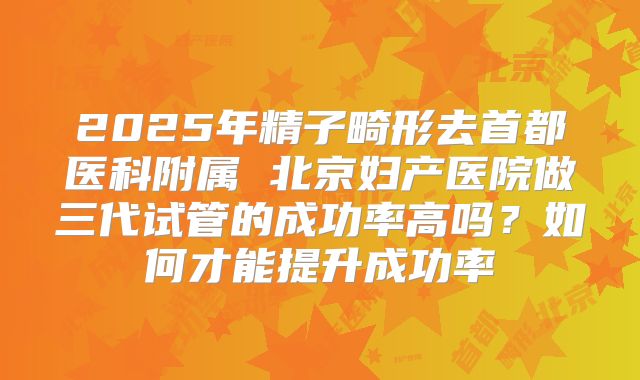 2025年精子畸形去首都医科附属 北京妇产医院做三代试管的成功率高吗？如何才能提升成功率