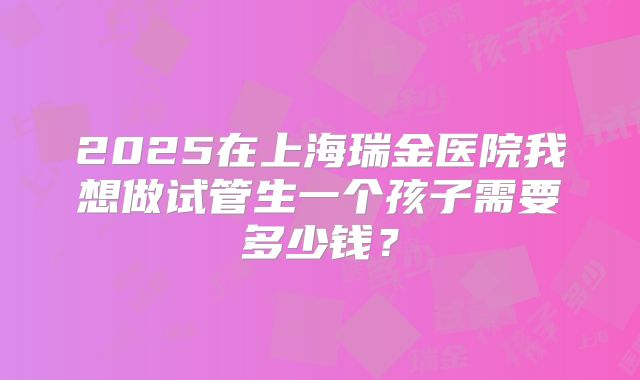 2025在上海瑞金医院我想做试管生一个孩子需要多少钱？