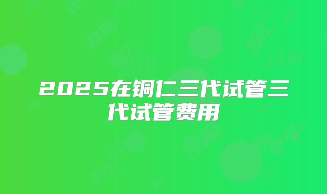 2025在铜仁三代试管三代试管费用