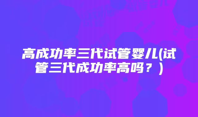 高成功率三代试管婴儿(试管三代成功率高吗？)