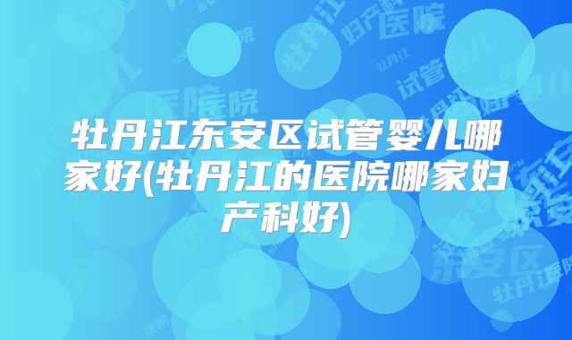牡丹江东安区试管婴儿哪家好(牡丹江的医院哪家妇产科好)