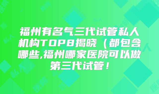 福州有名气三代试管私人机构TOP8揭晓（都包含哪些,福州哪家医院可以做第三代试管！