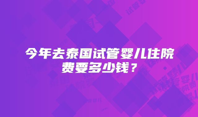 今年去泰国试管婴儿住院费要多少钱？