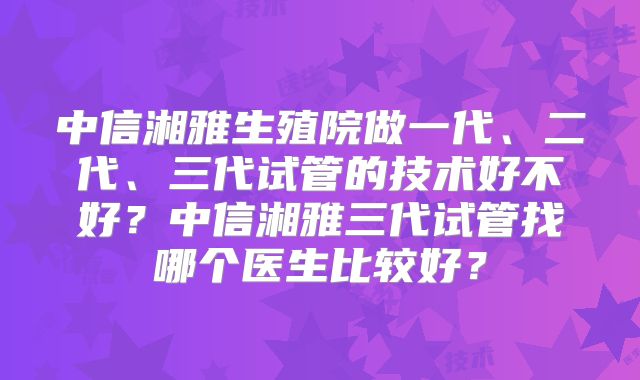 中信湘雅生殖院做一代、二代、三代试管的技术好不好？中信湘雅三代试管找哪个医生比较好？