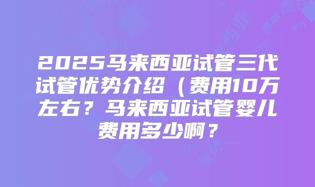 2025马来西亚试管三代试管优势介绍（费用10万左右？马来西亚试管婴儿费用多少啊？