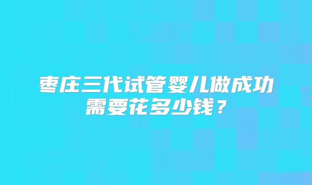 枣庄三代试管婴儿做成功需要花多少钱？