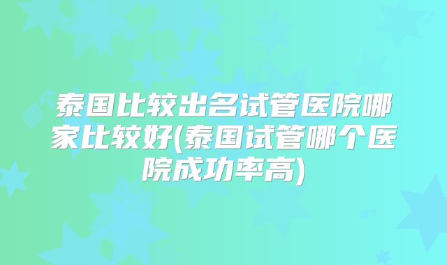 泰国比较出名试管医院哪家比较好(泰国试管哪个医院成功率高)