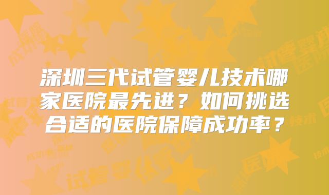 深圳三代试管婴儿技术哪家医院最先进？如何挑选合适的医院保障成功率？