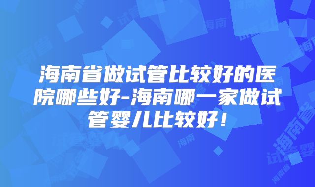 海南省做试管比较好的医院哪些好-海南哪一家做试管婴儿比较好！