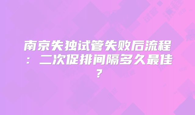 南京失独试管失败后流程：二次促排间隔多久最佳？