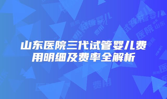 山东医院三代试管婴儿费用明细及费率全解析