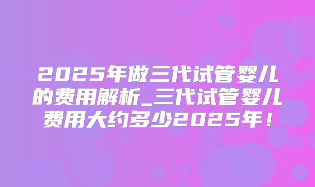 2025年做三代试管婴儿的费用解析_三代试管婴儿费用大约多少2025年!