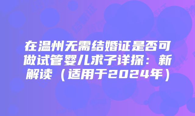 在温州无需结婚证是否可做试管婴儿求子详探:新解读(适用于2024年)