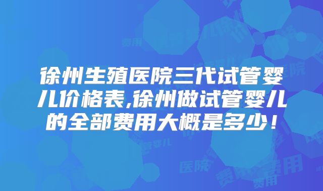 徐州生殖医院三代试管婴儿价格表,徐州做试管婴儿的全部费用大概是多少!