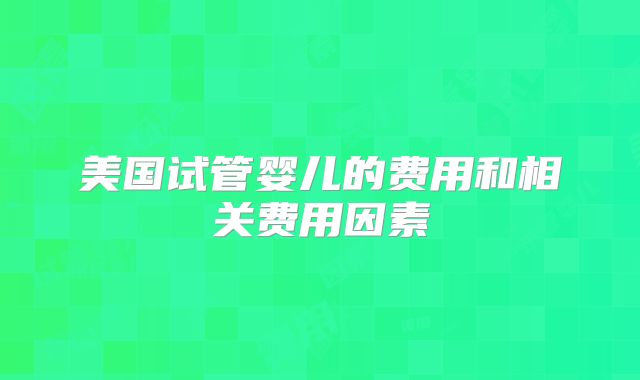 美国试管婴儿的费用和相关费用因素