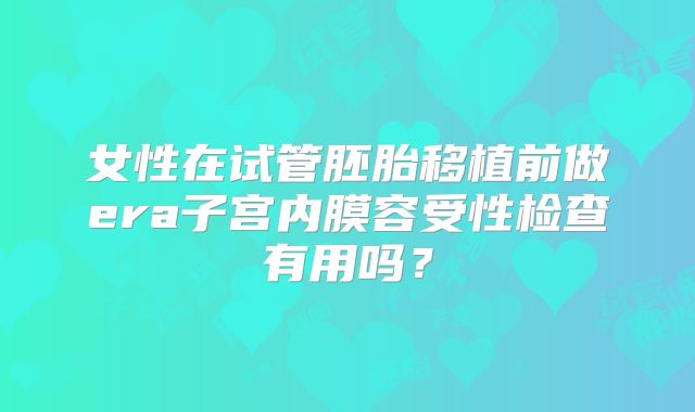 女性在试管胚胎移植前做era子宫内膜容受性检查有用吗?