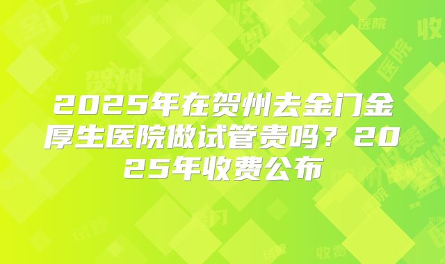 2025年在贺州去金门金厚生医院做试管贵吗？2025年收费公布