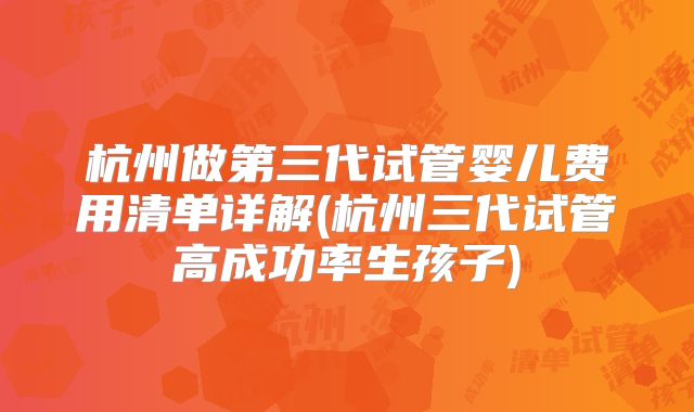 杭州做第三代试管婴儿费用清单详解(杭州三代试管高成功率生孩子)