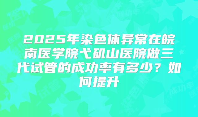 2025年染色体异常在皖南医学院弋矶山医院做三代试管的成功率有多少？如何提升