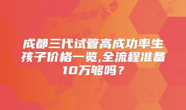 成都三代试管高成功率生孩子价格一览,全流程准备10万够吗？