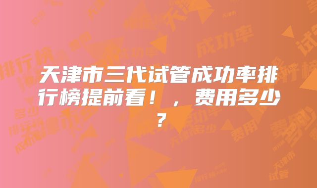 天津市三代试管成功率排行榜提前看！，费用多少？