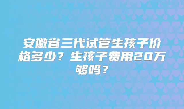 安徽省三代试管生孩子价格多少？生孩子费用20万够吗？