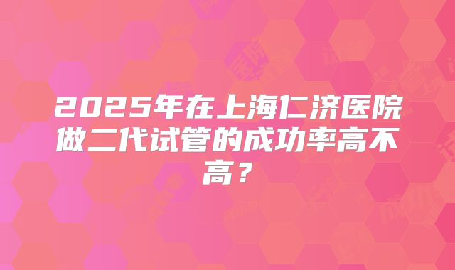 2025年在上海仁济医院做二代试管的成功率高不高？