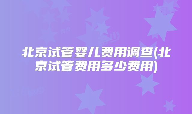 北京试管婴儿费用调查(北京试管费用多少费用)