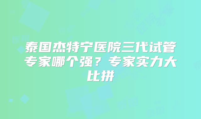 泰国杰特宁医院三代试管专家哪个强?专家实力大比拼