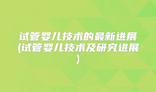 试管婴儿技术的最新进展(试管婴儿技术及研究进展)