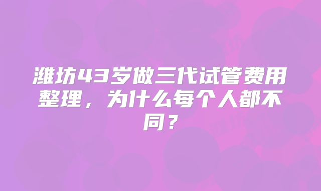潍坊43岁做三代试管费用整理，为什么每个人都不同？
