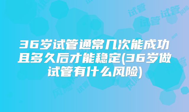 36岁试管通常几次能成功且多久后才能稳定(36岁做试管有什么风险)