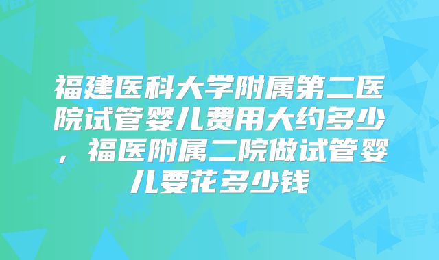 福建医科大学附属第二医院试管婴儿费用大约多少，福医附属二院做试管婴儿要花多少钱