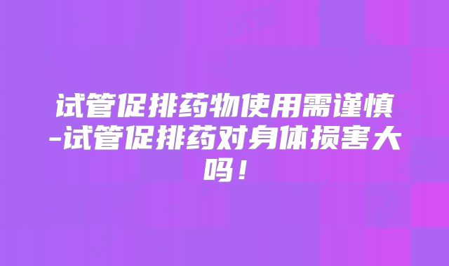 试管促排药物使用需谨慎-试管促排药对身体损害大吗！