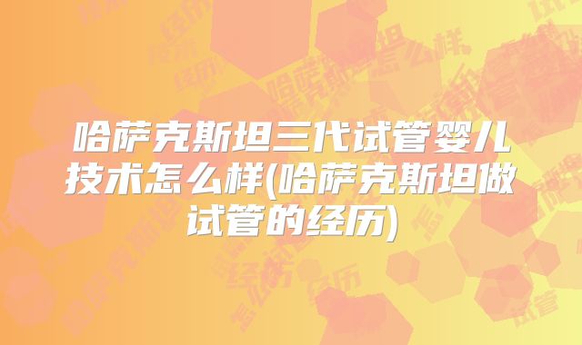 哈萨克斯坦三代试管婴儿技术怎么样(哈萨克斯坦做试管的经历)