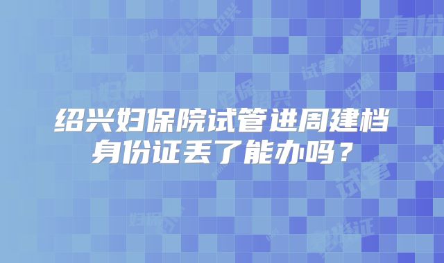 绍兴妇保院试管进周建档身份证丢了能办吗？