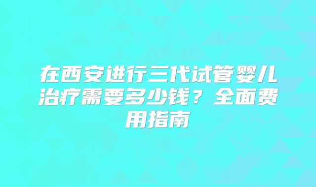 在西安进行三代试管婴儿治疗需要多少钱?全面费用指南