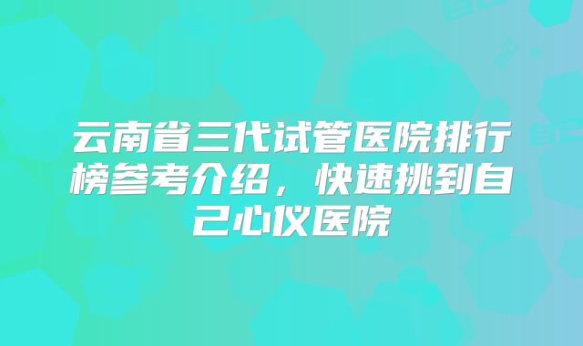 云南省三代试管医院排行榜参考介绍，快速挑到自己心仪医院