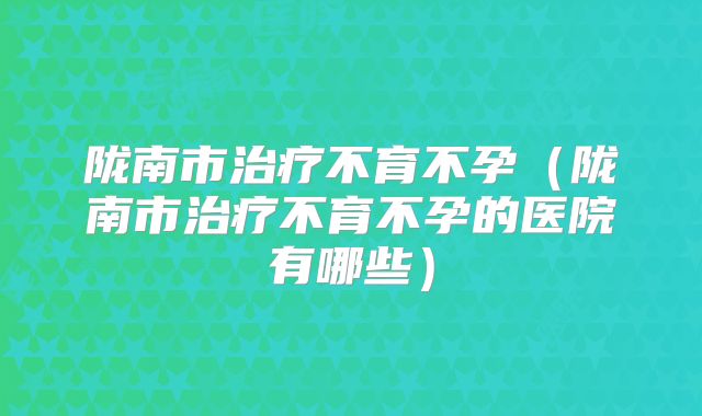 陇南市治疗不育不孕(陇南市治疗不育不孕的医院有哪些)