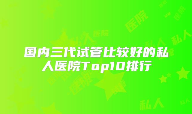 国内三代试管比较好的私人医院Top10排行